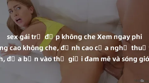 sex gái trẻ đẹp không che Xem ngay phim sex HD chất lượng cao không che, đỉnh cao của nghệ thuật làm tình, đưa bạn vào thế giới đam mê và sóng gió của tình yêu không giới hạn.