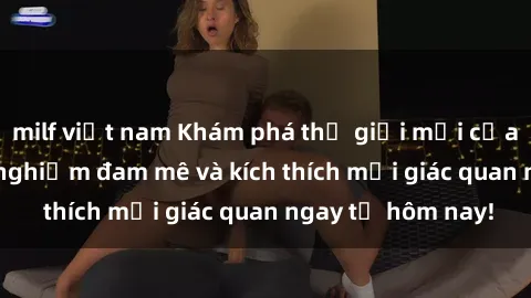 milf việt nam Khám phá thế giới mới của sex online: trải nghiệm đam mê và kích thích mọi giác quan ngay từ hôm nay!