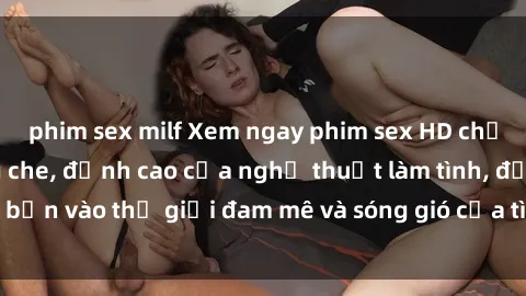 phim sex milf Xem ngay phim sex HD chất lượng cao không che, đỉnh cao của nghệ thuật làm tình, đưa bạn vào thế giới đam mê và sóng gió của tình yêu không giới hạn.