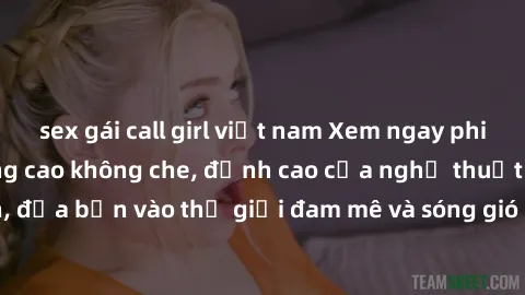 sex gái call girl việt nam Xem ngay phim sex HD chất lượng cao không che, đỉnh cao của nghệ thuật làm tình, đưa bạn vào thế giới đam mê và sóng gió của tình yêu không giới hạn.